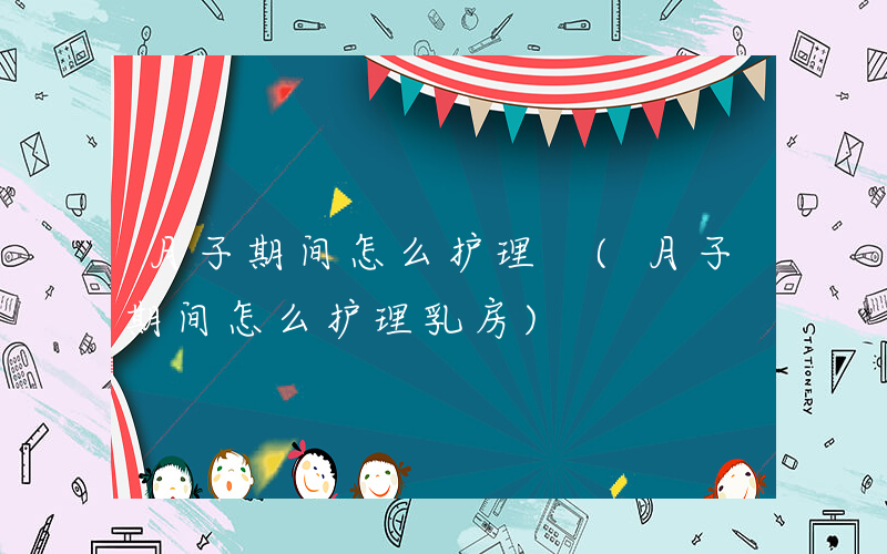 月子期间怎么护理 (月子期间怎么护理乳房)